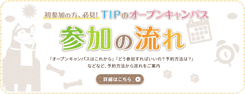 初参加の方、必見! TIPのオープンキャンパス 参加の流れ 「オープンキャンパスはこれから」「どう参加すればいいの？予約方法は？」などなど オープンキャンパスに参加をしたことがない方必見!予約方法から流れをご案内