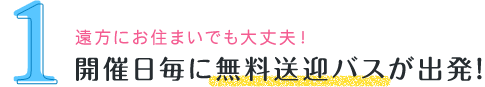 遠方にお住まいでも大丈夫！ 開催日毎に無料送迎バスが出発！