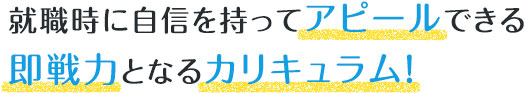 就職時に自信を持ってアピールできる即戦力となるカリキュラム！